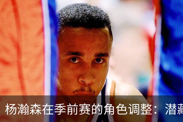 杨瀚森在季前赛的角色调整：潜藏的挑战与机遇