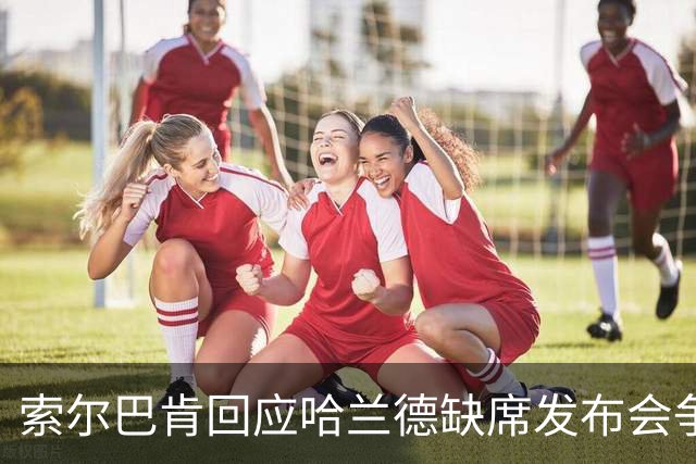索尔巴肯回应哈兰德缺席发布会争议：评论员言论毫无根据